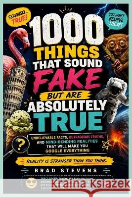 1000 Things That Sound Fake But Are Absolutely True: Unbelievable Facts, Outrageous Truths, Mind-Bending Realities That Will Make You Google Everythin