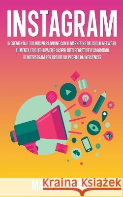 Instagram: Incrementa il Tuo Business Online con il Marketing dei Social Network, Aumenta i Tuoi Follower e Scopri Tutti Segreti dell'Algoritmo di Instagram per Creare un Profilo da Influencer