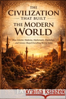 The Civilization That Built The Modern World: How Islamic Medicine, Mathematics, Psychology, and Science Shaped Everything We Use Today