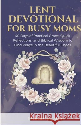 Lent Devotional for Busy Moms: 40 Days of Practical Grace, Quick Reflections, and Biblical Wisdom to Find Peace in the Beautiful Chaos