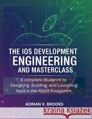 The iOS Development Engineering and Masterclass: A Complete Blueprint to Designing, Building, and Launching Apps in the Apple Ecosystem