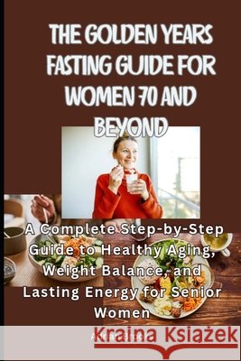 The Golden Years Fasting Guide for Women 70 and Beyond: A Complete Step-by-Step Guide to Healthy Aging, Weight Balance, and Lasting Energy for Senior