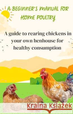 A Beginner's Manual for Home Poultry: A Guild to rearing chickens in your own henhouse for healthy consumption