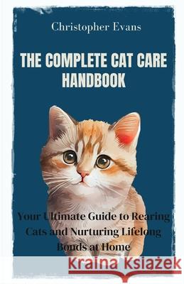 The Complete Cat Care Handbook: Your Ultimate Guide to Rearing Cats and Nurturing Lifelong Bonds at Home