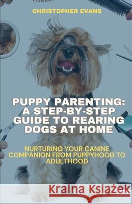 Puppy Parenting: A Step-by-Step Guide to Rearing Dogs at Home: Nurturing Your Canine Companion from Puppyhood to Adulthood