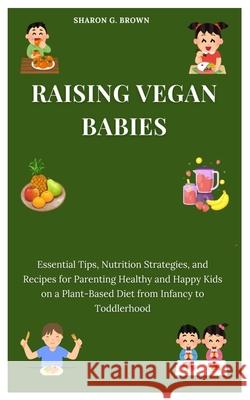 Raising Vegan Babies: Essential Tips, Nutrition Strategies, and Recipes for Parenting Healthy and Happy Kids on a Plant-Based Diet from Infancy to Toddlerhood