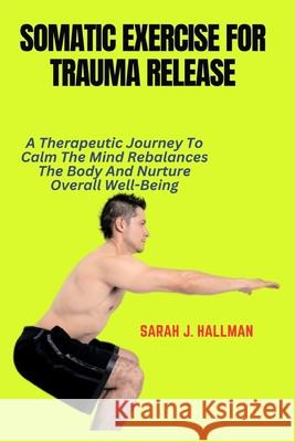 Somatic Exercise for Trauma Release: A Therapeutic Journey To Calm The Mind Rebalances The Body And Nurture Overall Well-Being
