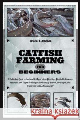 Catfish Farming for Beginners: A Definitive Guide to Sustainable Aquaculture Practice, Profitable Farming Strategies & Expert Techniques for Raising, Rearing, Managing & Marketing Catfish Successfully