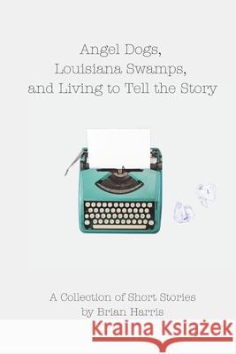 Angel Dogs, Louisiana Swamps, and Living to Tell the Story: A Collection of Short Stories by Brian Harris