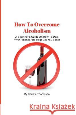 How To Overcome Alcoholism: A Beginner's Guide On How To Deal With Alcohol And Help Get You Sober