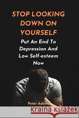 Stop Looking Down on Yourself: Put An End To Depression And Low Self-esteem Now