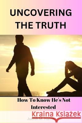 Uncovering The Truth: How To Know He's Not Interested by Judith M. Harris