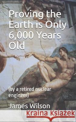 Proving the Earth is Only 6,000 Years Old: (by a retired nuclear engineer)