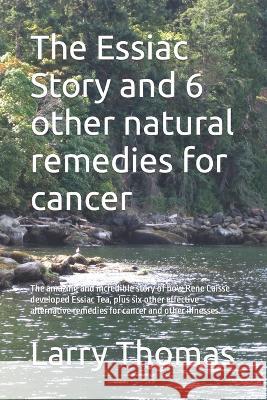 The Essiac Story and 6 other natural remedies for cancer: The amazing and incredible story of how Rene Caisse developed Essiac Tea, plus six other eff