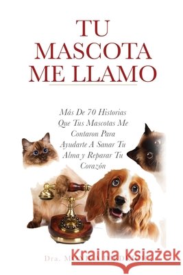 Tu Mascota Me Llamo: Mas De 70 Historias Que Tus Mascotas Me Contaron Para Ayudarte A Sanar Tu Alma y Reparar Tu Corazon