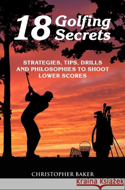 18 Golfing Secrets: Strategies, Tips, Drills and Philosophies To Shoot Lower Scores