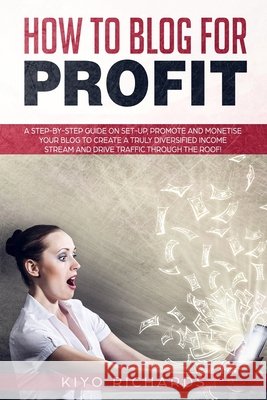 How to Blog for Profit: A Step-by-Step Guide on Set-up, Promote and Monetise Your Blog to Create a Truly Diversified Income Stream and Drive T