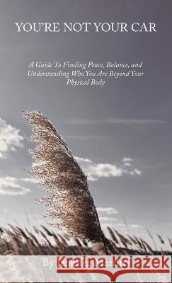 You'Re Not Your Car: A Guide to Finding Peace, Balance, and Understanding Who You Are Beyond Your Physical Body