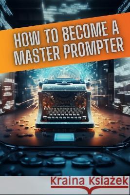 How to become a master prompter: A step by step guide to the art of Ai prompt writing