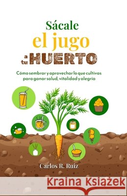 Sácale el jugo a tu Huerto: Cómo sembrar y aprovechar lo que cultivas para ganar salud, vitalidad y alegría