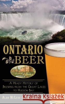 Ontario Beer: A Heady History of Brewing from the Great Lakes to the Hudson Bay Alan McLeod Jordan S 9781540222572 History Press Library Editions - książka