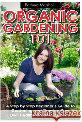 Organic Gardening 101: A Step by Step Beginner's Guide to Gardening and Growing Your Own Healthy Organic Produce Barbara Marshall Mohit Tater 9781490994062 Createspace - książka