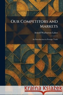 Our Competitors and Markets: An Introduction to Foreign Trade Arnold Warburton Lahee 9781025887067 Tradd Street Press - książka