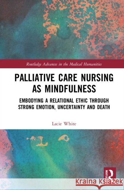 Palliative Care Nursing as Mindfulness: Embodying a Relational Ethic Through Strong Emotion, Uncertainty and Death Lacie White 9781032269627 Routledge - książka
