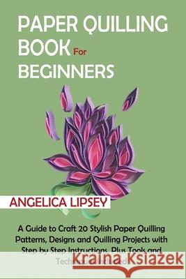 Paper Quilling Book for Beginners: A Guide to Craft 20 Stylish Paper Quilling Patterns, Designs and Quilling Projects with Step by Step Instructions, Angelica Lipsey 9781952597619 C.U Publishing LLC - książka