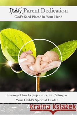 Parent Dedication: God's Seed Placed In Your Hand: Learning How to Step into Your Calling as Your Child's Spiritual Leader and Teacher White, Alicia 9781727368307 Createspace Independent Publishing Platform - książka
