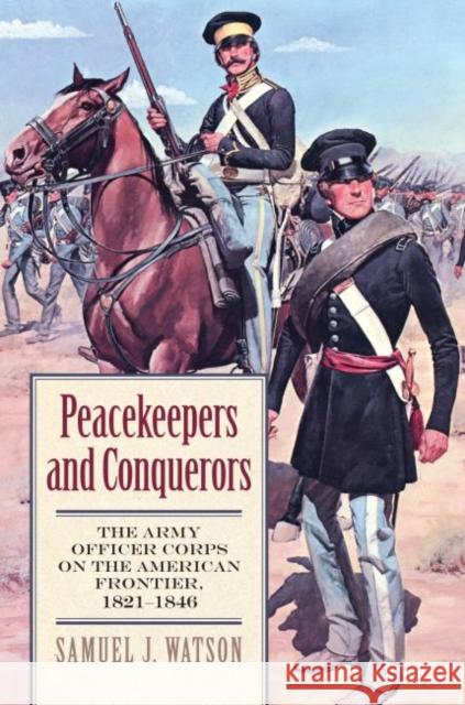 Peacekeepers and Conquerors: The Army Officer Corps on the American Frontier, 1821-1846 Watson, Samuel J. 9780700619153 University Press of Kansas - książka