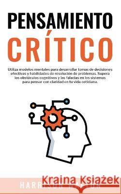 Pensamiento Critico: Utiliza modelos mentales para desarrollar tomas de decisiones efectivas y habilidades de resolucion de problemas. Supera los obstaculos cognitivos y las falacias en los sistemas p Harrison Walton   9781835120187 United Fiction LTD - książka