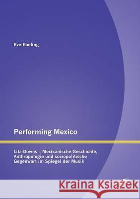 Performing Mexico: Lila Downs - Mexikanische Geschichte, Anthropologie und soziopolitische Gegenwart im Spiegel der Musik Ebeling, Eve 9783842888302 Diplomica Verlag Gmbh - książka