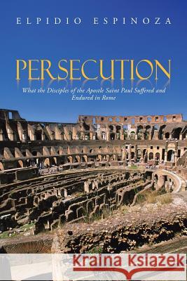 Persecution: What the Disciples of the Apostle Saint Paul Suffered and Endured in Rome Espinoza, Elpidio 9781491817773 Authorhouse - książka