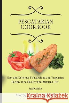 Pescatarian Cookbook: Easy and Delicious Fish, Seafood and Vegetarian Recipes for a Healthy and Balanced Diet Jacob Aiello 9781801904353 Jacob Aiello - książka