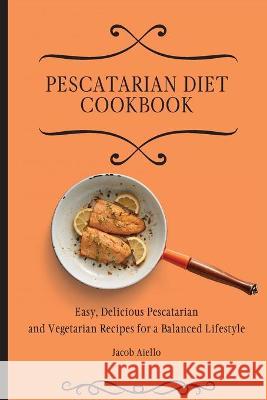 Pescatarian Diet Cookbook: Easy, Delicious Pescatarian and Vegetarian Recipes for a Balanced Lifestyle Jacob Aiello 9781801904070 Jacob Aiello - książka