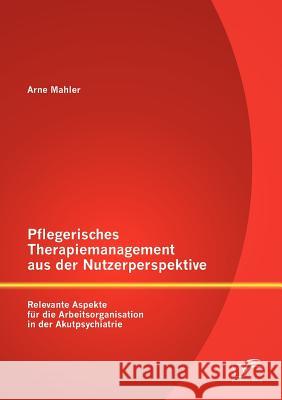 Pflegerisches Therapiemanagement aus der Nutzerperspektive: Relevante Aspekte für die Arbeitsorganisation in der Akutpsychiatrie Mahler, Arne 9783842884106 Diplomica Verlag Gmbh - książka