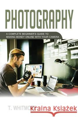 Photography: A Complete Beginner's Guide to Making Money Online with Your Camera T. Whitmore 9781537018805 Createspace Independent Publishing Platform - książka