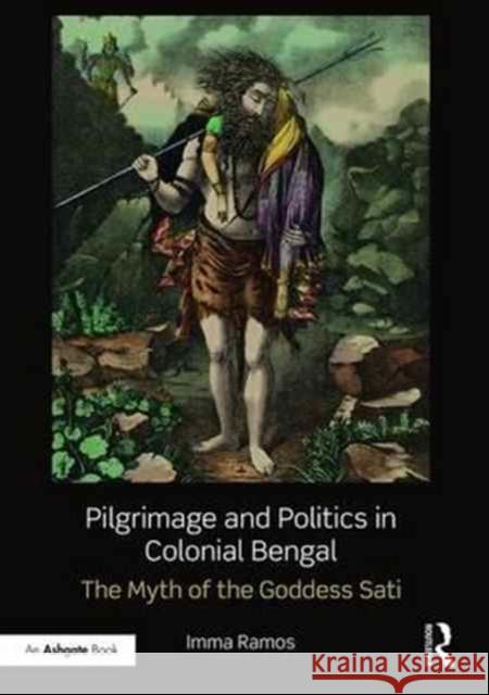 Pilgrimage and Politics in Colonial Bengal: The Myth of the Goddess Sati Imma Ramos   9781472489449 Ashgate Publishing Limited - książka