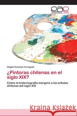 ¿Pintoras chilenas en el siglo XIX? González Arriagada, Abigail 9786202100960 Editorial Académica Española - książka