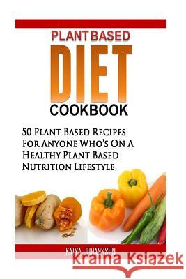 Plant Based Diet Cookbook: 50 Plant Based Recipes (Breakfast, Lunch, Dinner & Dressings) For Anyone Who's On A Healthy Plant Based Nutrition Life Katya Johansson 9781535290555 Createspace Independent Publishing Platform - książka