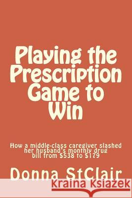 Playing the Prescription Game to Win: How a middle-class caregiver slashed her husband's monthly drug bill from $538 to $179 Stclair, Donna 9781517412791 Createspace - książka