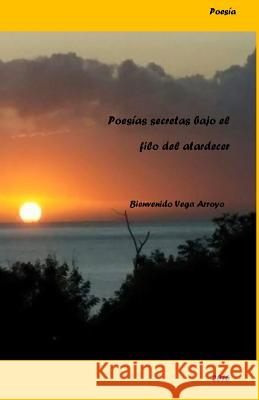 Poesias secretas bajo el filo de un atardecer Arroyo, Bienvenido Vega 9781523380626 Createspace Independent Publishing Platform - książka