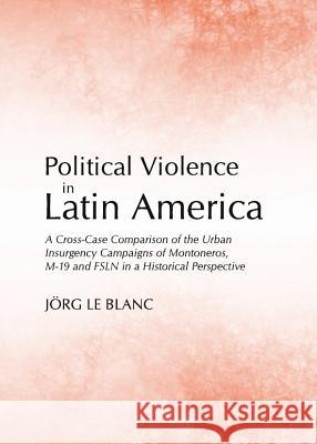 Political Violence in Latin America: A Cross-Case Comparison of the Urban Insurgency Campaigns of Montoneros, M-19 and Fsln in a Historical Perspectiv Jorg Le Blanc 9781443841023 Cambridge Scholars Publishing - książka