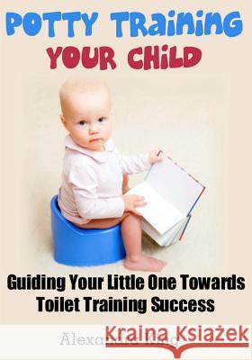 Potty Training Your Child: Guiding Your Little One Towards Toilet Training Success Alexandra King 9781481049689 Createspace - książka