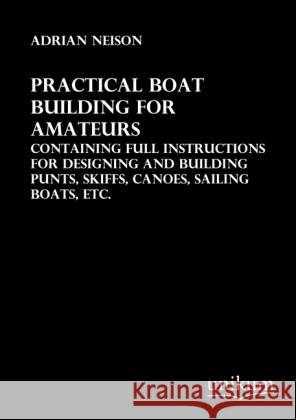Practical Boat Building for Amateurs : Containing full Instructions for Designing and Building Punts, Skiffs, Canoes, Sailing Boats, etc. Neison, Adrian 9783845711249 UNIKUM - książka