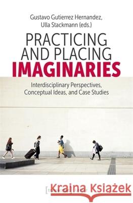 Practicing and Placing Imaginaries: Interdisciplinary Perspectives, Conceptual Ideas, and Case Studies Gustavo Gutierrez Hernandez Ulla Stackmann 9783837675856 Transcript Publishing - książka