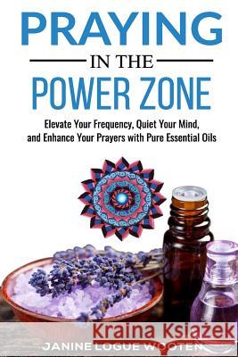 Praying in the Power Zone: Elevate Your Frequency, Quiet Your Mind, and Enhance Your Prayers with Pure Essential Oils Janine Logue Wooten 9780999004777 Mandala Gallery - książka