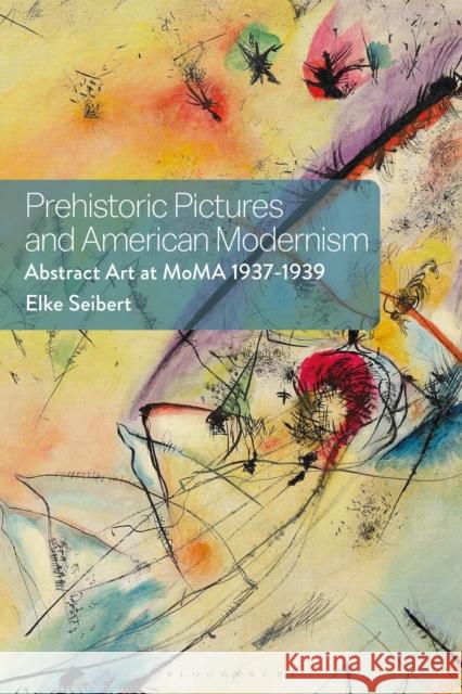 Prehistoric Pictures and American Modernism: Abstract Art at MoMA 1937-1939 Elke Seibert 9781350418325 Bloomsbury Visual Arts - książka