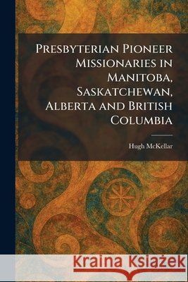 Presbyterian Pioneer Missionaries in Manitoba, Saskatchewan, Alberta and British Columbia Hugh McKellar 9781025924298 Tradd Street Press - książka